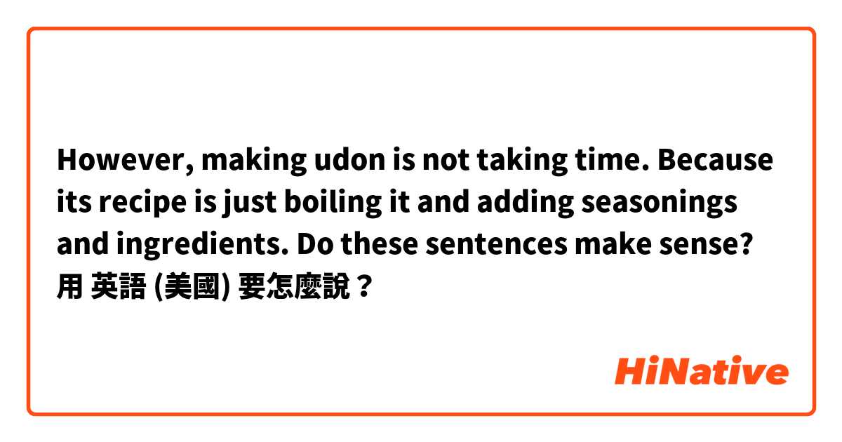 However, making udon is not taking time. Because its recipe is just boiling it and adding seasonings and ingredients.  Do these sentences make sense?用 英語 (美國) 要怎麼說？