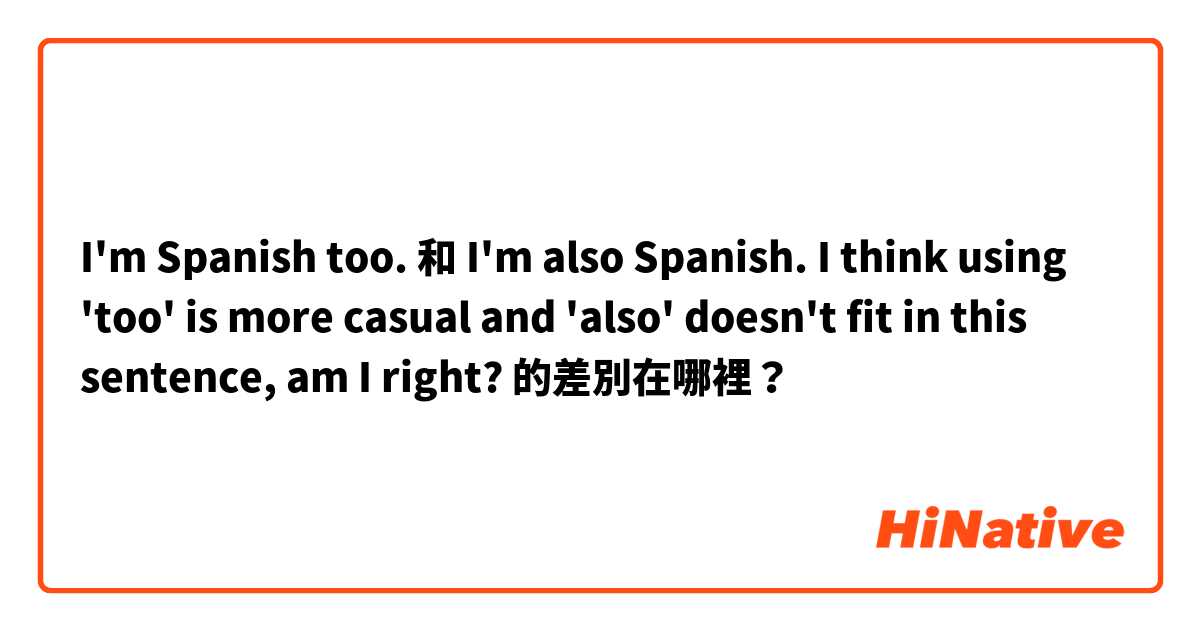 I'm Spanish too. 和 I'm also Spanish.

I think using 'too' is more casual and 'also' doesn't fit in this sentence, am I right? 的差別在哪裡？