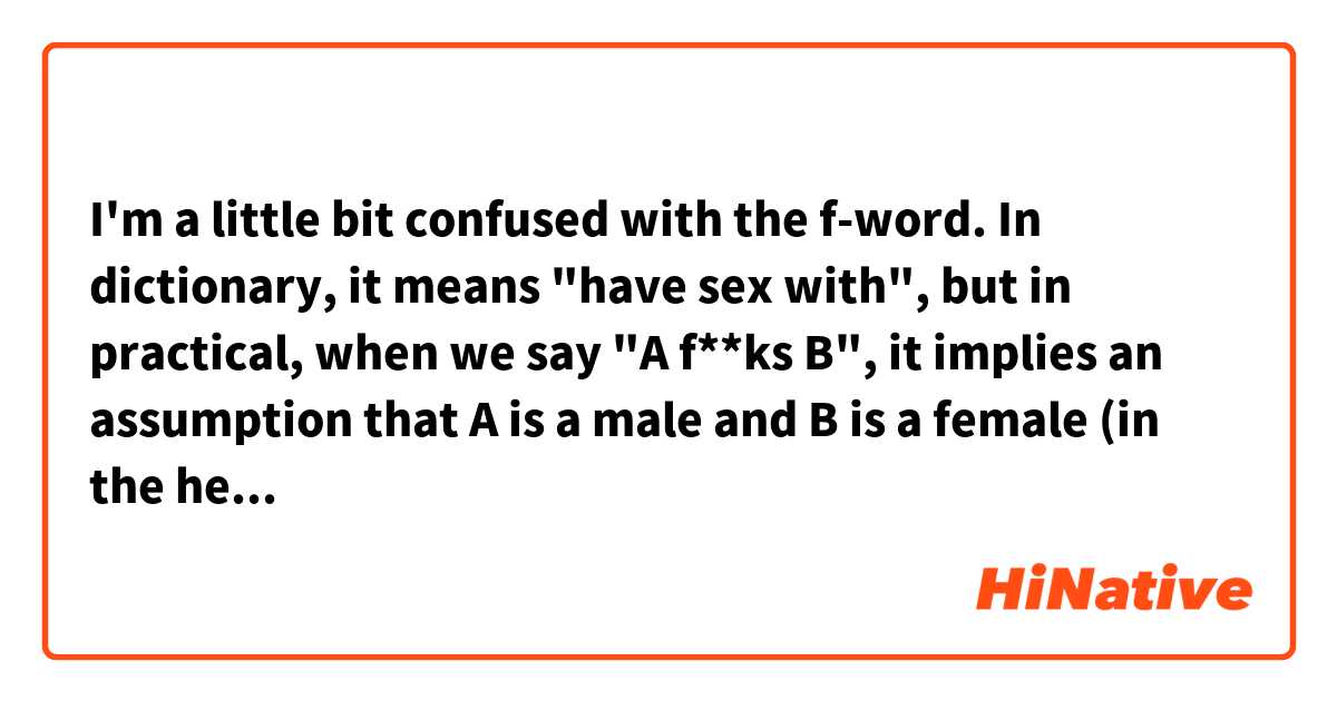 I'm a little bit confused with the f-word. In dictionary, it means "have sex with", but in practical, when we say "A f**ks B", it implies an assumption that A is a male and B is a female (in the heterosexual sense). Is this right?