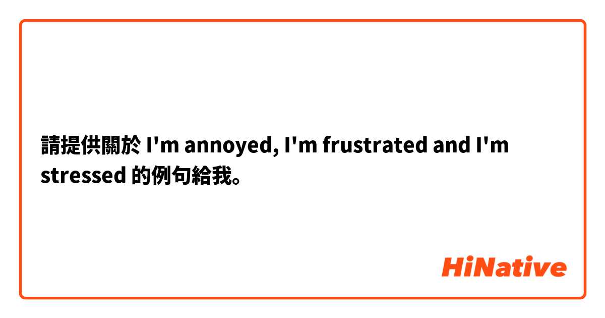 請提供關於 I'm annoyed, I'm frustrated and I'm stressed 的例句給我。