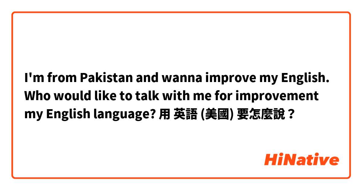 I'm from Pakistan and wanna improve my English. Who would like to talk with me for improvement my English language? 用 英語 (美國) 要怎麼說？