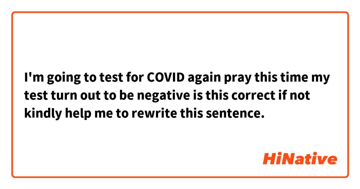 I'm going to test for COVID again pray this time my test turn out to be negative

is this correct if not kindly help me to rewrite this sentence. 