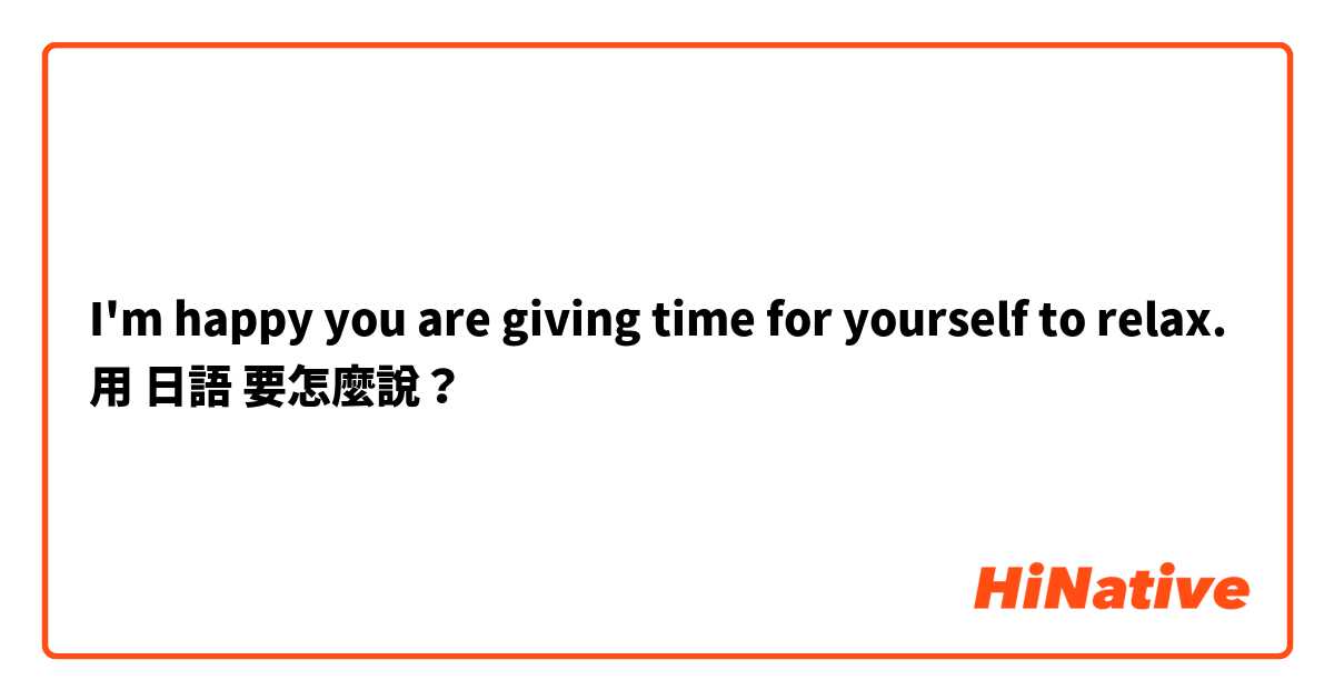 I'm happy you are giving time for yourself to relax.用 日語 要怎麼說？