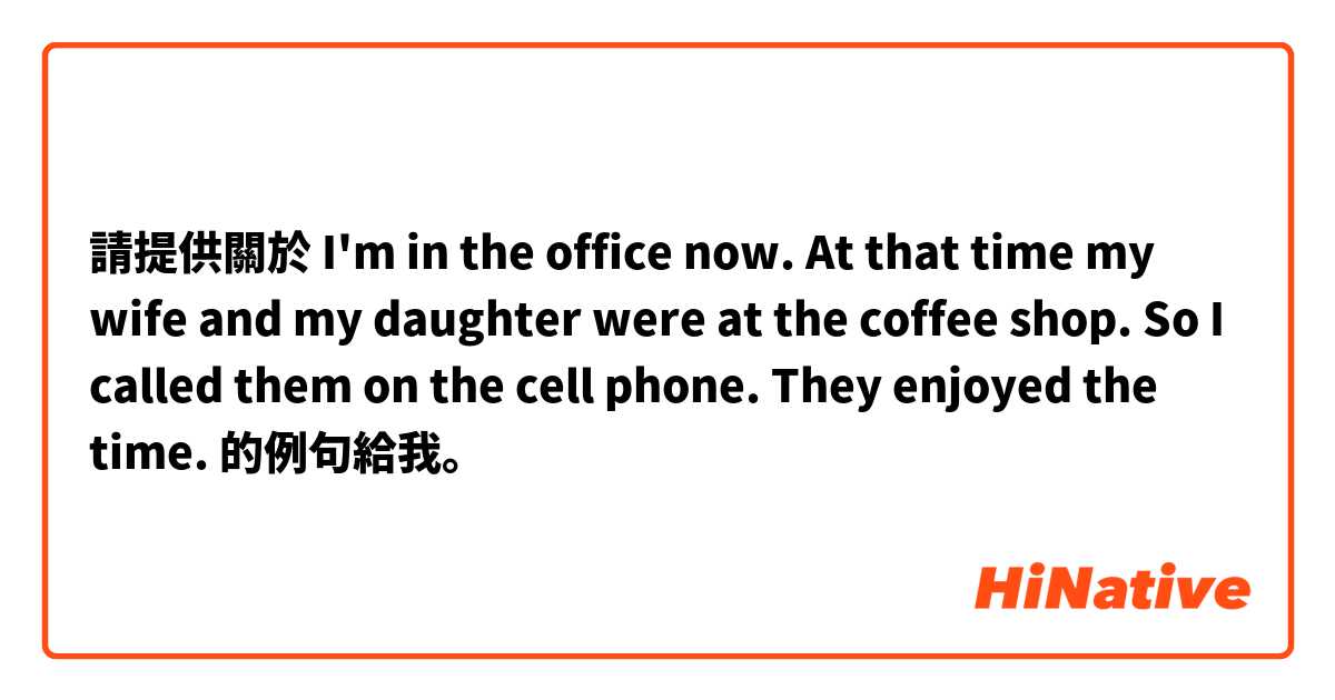 請提供關於 I'm in the office now. At that time my wife and my daughter were at the coffee shop. So I called them on the cell phone. They enjoyed the time. 
 的例句給我。