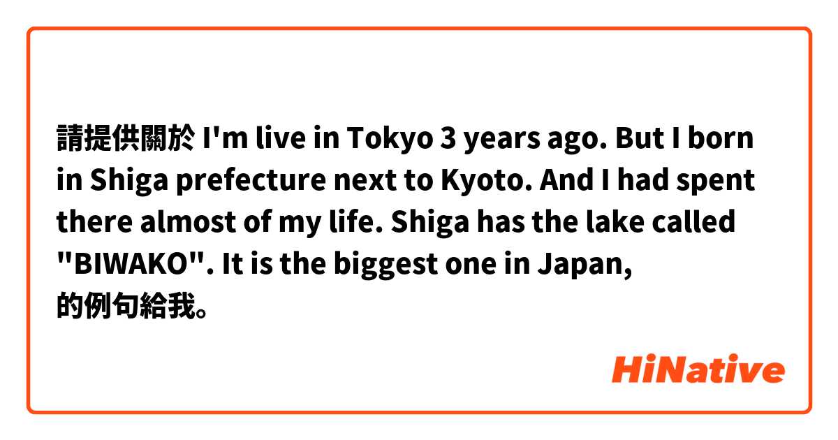 請提供關於 I'm live in Tokyo 3 years ago. But I born in Shiga prefecture next to Kyoto. And I had spent there almost of my life. Shiga has the lake called "BIWAKO". It is the biggest one in Japan, 的例句給我。