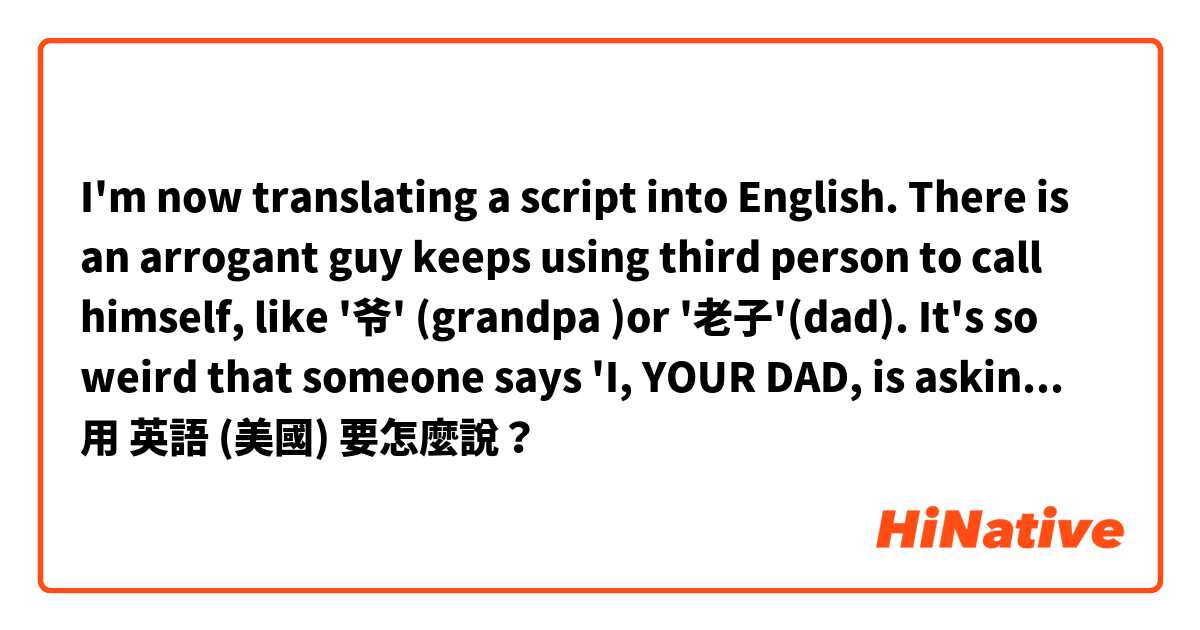 I'm now translating a script into English. There is an arrogant guy keeps using third person to call himself, like '爷' (grandpa )or '老子'(dad). It's so weird that someone says 'I, YOUR DAD, is asking you.... Anyone has any idea about this? 用 英語 (美國) 要怎麼說？