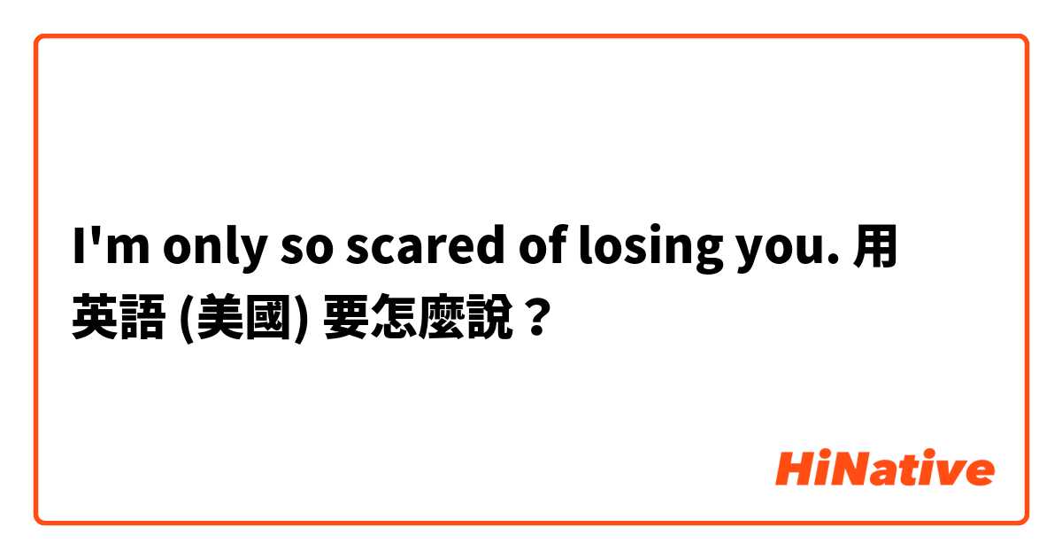 I'm only so scared of losing you.用 英語 (美國) 要怎麼說？