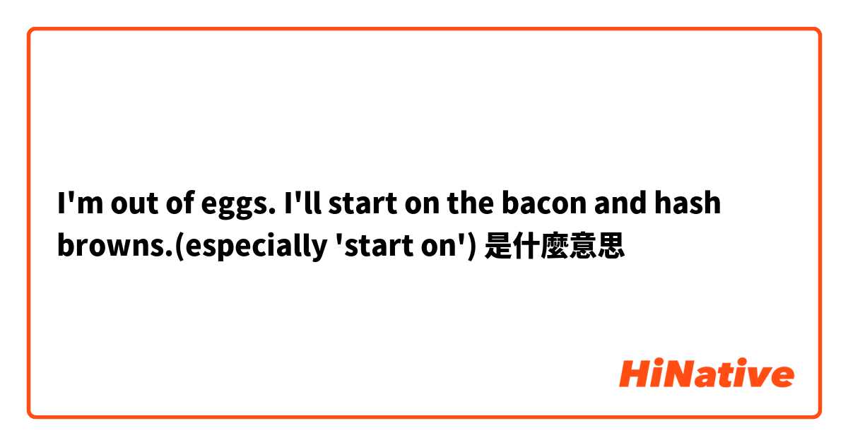 I'm out of eggs. I'll start on the bacon and hash browns.(especially 'start on')是什麼意思