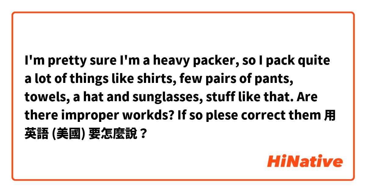 I'm pretty sure I'm a heavy packer, so I pack quite a lot of things like shirts, few pairs of pants, towels, a hat and sunglasses, stuff like that.

Are there improper workds? If so plese correct them用 英語 (美國) 要怎麼說？