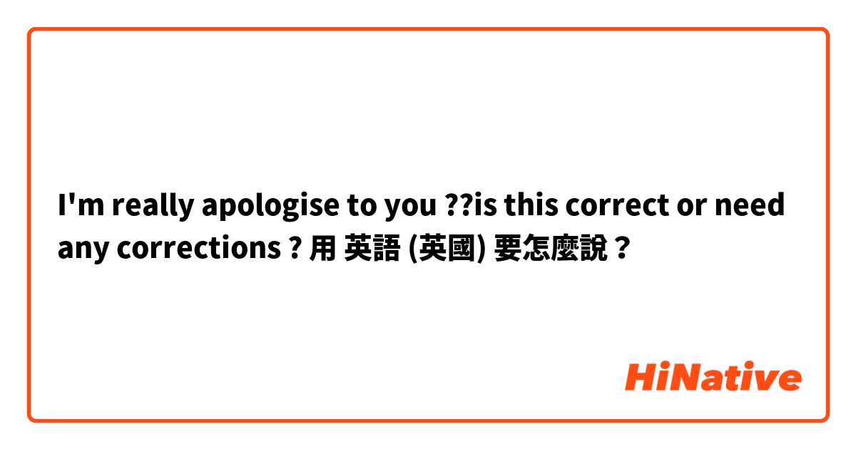 I'm really apologise to you ??is this correct or need any corrections ?用 英語 (英國) 要怎麼說？