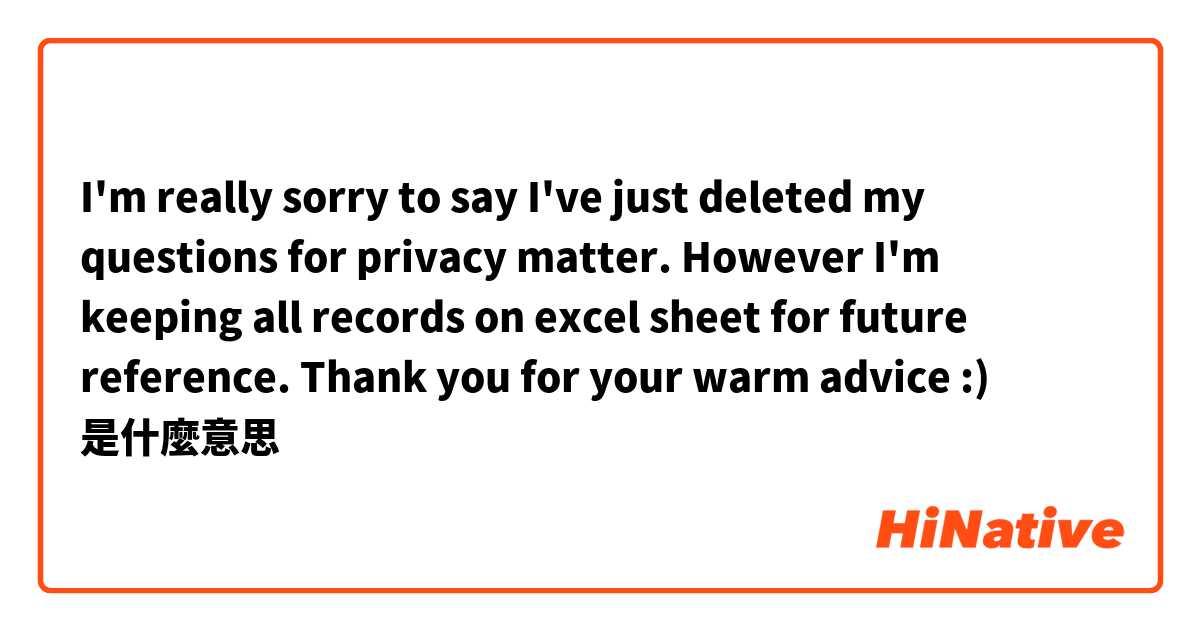 I'm really sorry to say I've just deleted my questions for privacy matter.
However I'm keeping all records on excel sheet for future reference.
Thank you for your warm advice :)是什麼意思