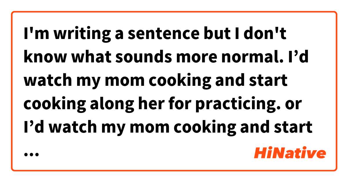 I'm writing a sentence but I don't know what sounds more normal.

I’d watch my mom cooking and start cooking along her for practicing. 

or

I’d watch my mom cooking and start cooking with her for practicing. 

along or with



