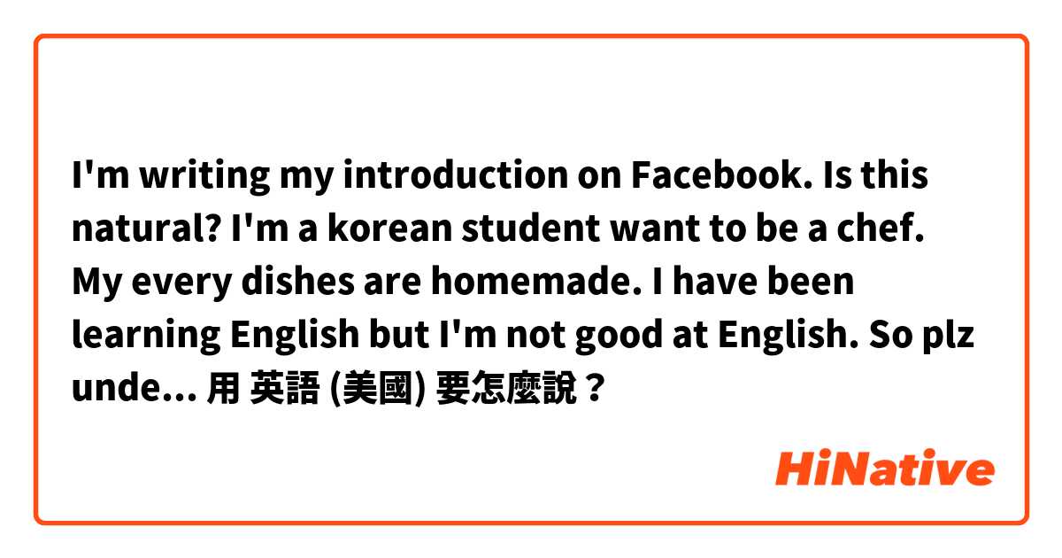 I'm writing my introduction on Facebook.
Is this natural?
I'm a korean student want to be a chef.
My every dishes are homemade.
I have been learning English but I'm not good at English. So plz understand that.用 英語 (美國) 要怎麼說？