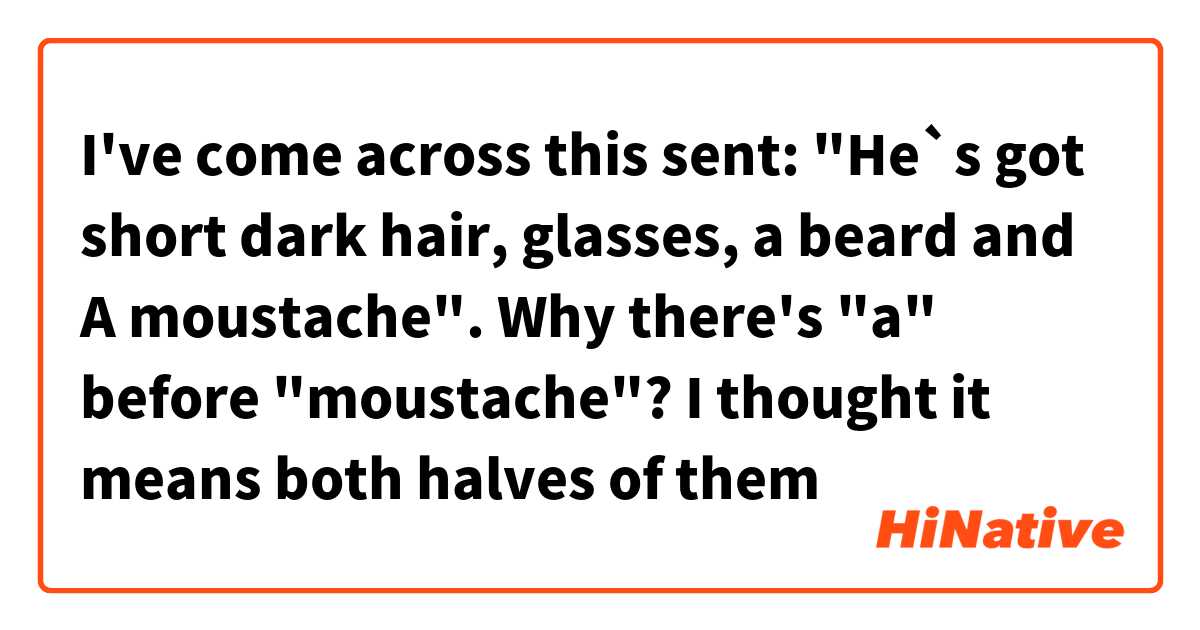 I've come across this sent: "He`s got short dark hair, glasses, a beard and A moustache".
 Why there's "a" before "moustache"? 

I thought it means both halves of them