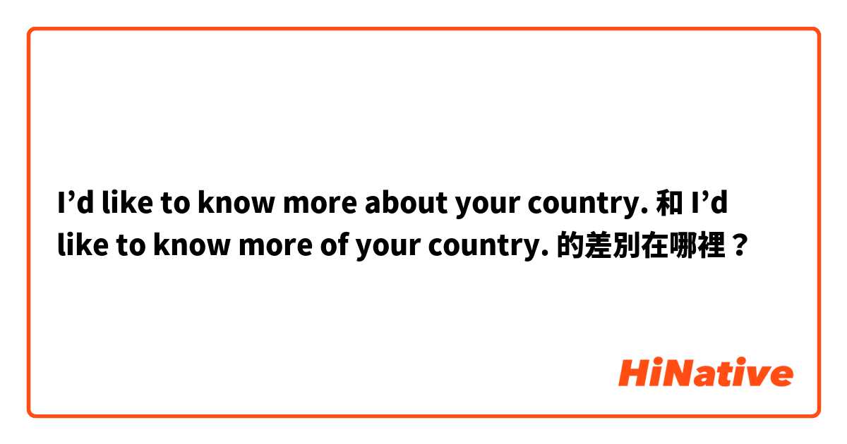 I’d like to know more about your country. 和 I’d like to know more of your country. 的差別在哪裡？