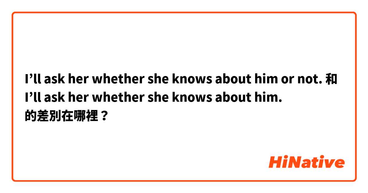 I’ll ask her whether she knows about him or not. 和 I’ll ask her whether she knows about him. 的差別在哪裡？