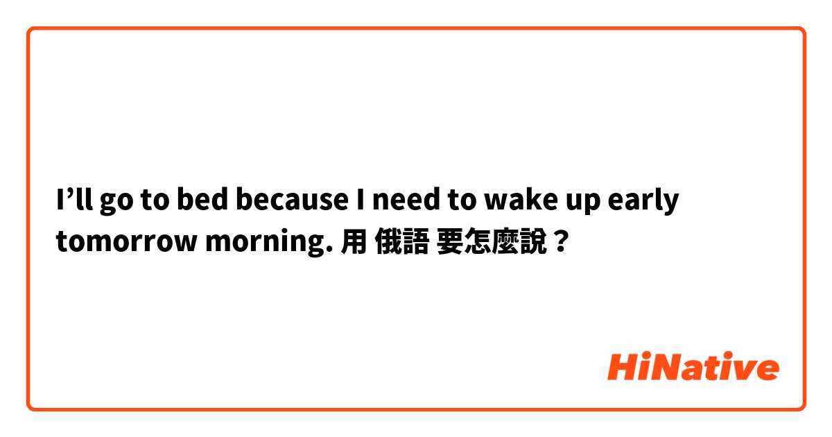 I’ll go to bed because I need to wake up early tomorrow morning.用 俄語 要怎麼說？
