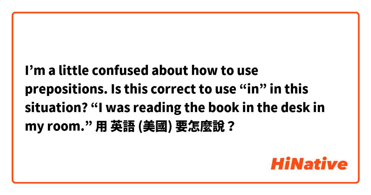 I’m a little confused about how to use prepositions. Is this correct to use “in” in this situation? “I was reading the book in the desk in my room.”用 英語 (美國) 要怎麼說？