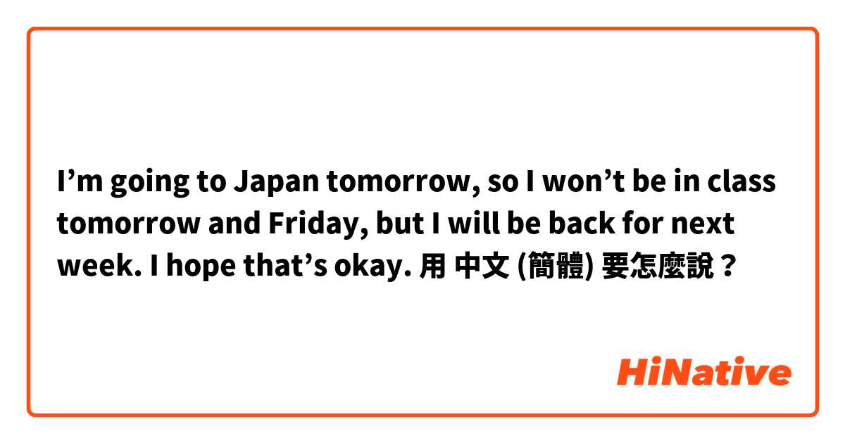 I’m going to Japan tomorrow, so I won’t be in class tomorrow and Friday, but I will be back for next week. I hope that’s okay.用 中文 (簡體) 要怎麼說？
