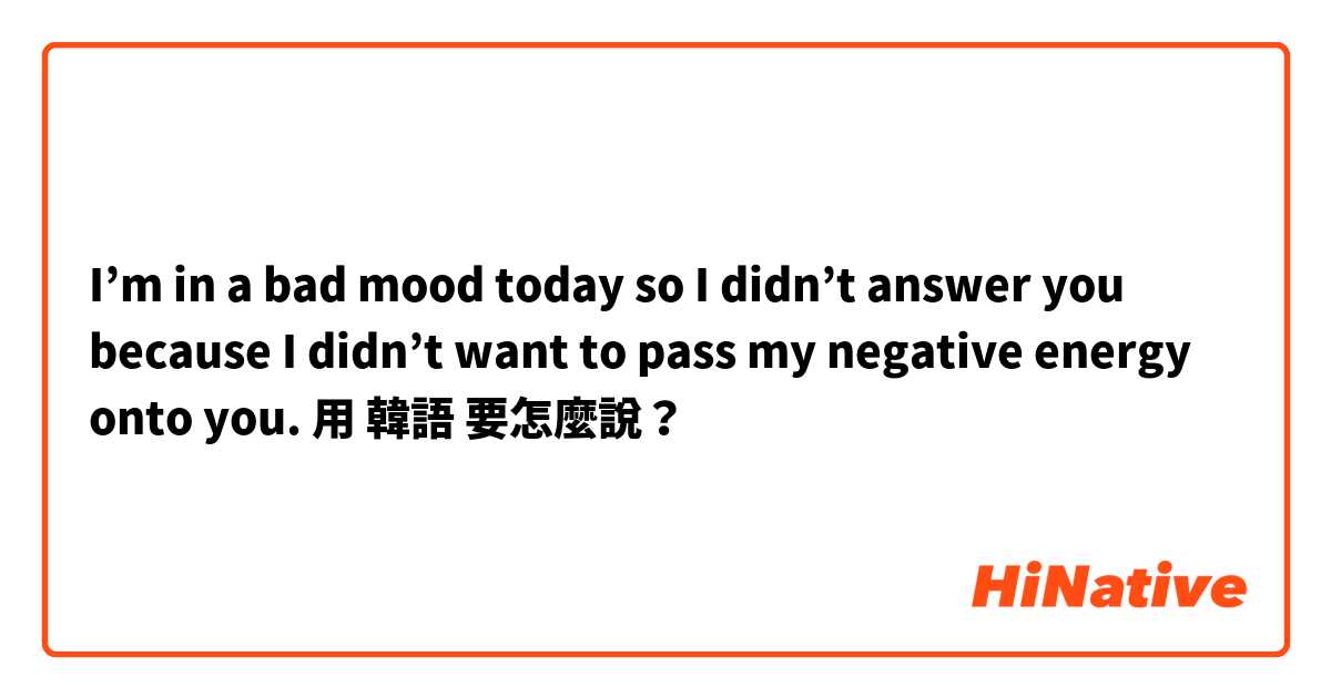 I’m in a bad mood today so I didn’t answer you because I didn’t want to pass my negative energy onto you. 用 韓語 要怎麼說？