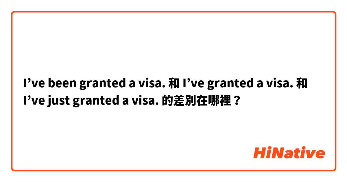 I’ve been granted a visa. 和 I’ve granted a visa. 和 I’ve just granted a visa. 的差別在哪裡？