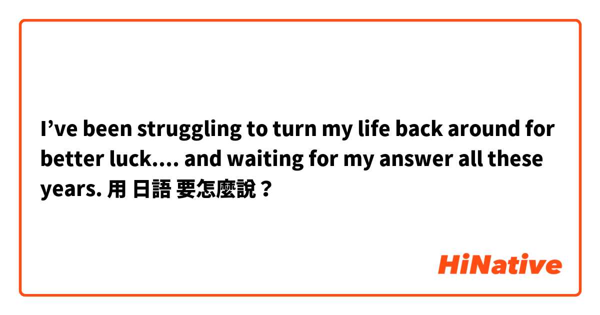 I’ve been struggling to turn my life back around for better luck.... and waiting for my answer all these years.用 日語 要怎麼說？