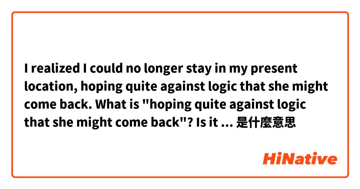  I  realized I could no longer stay in my present location, hoping quite  against  logic  that  she  might  come  back. 

What is "hoping quite  against  logic that she  might  come  back"? Is it 'not having false hope that she might come back"? 是什麼意思