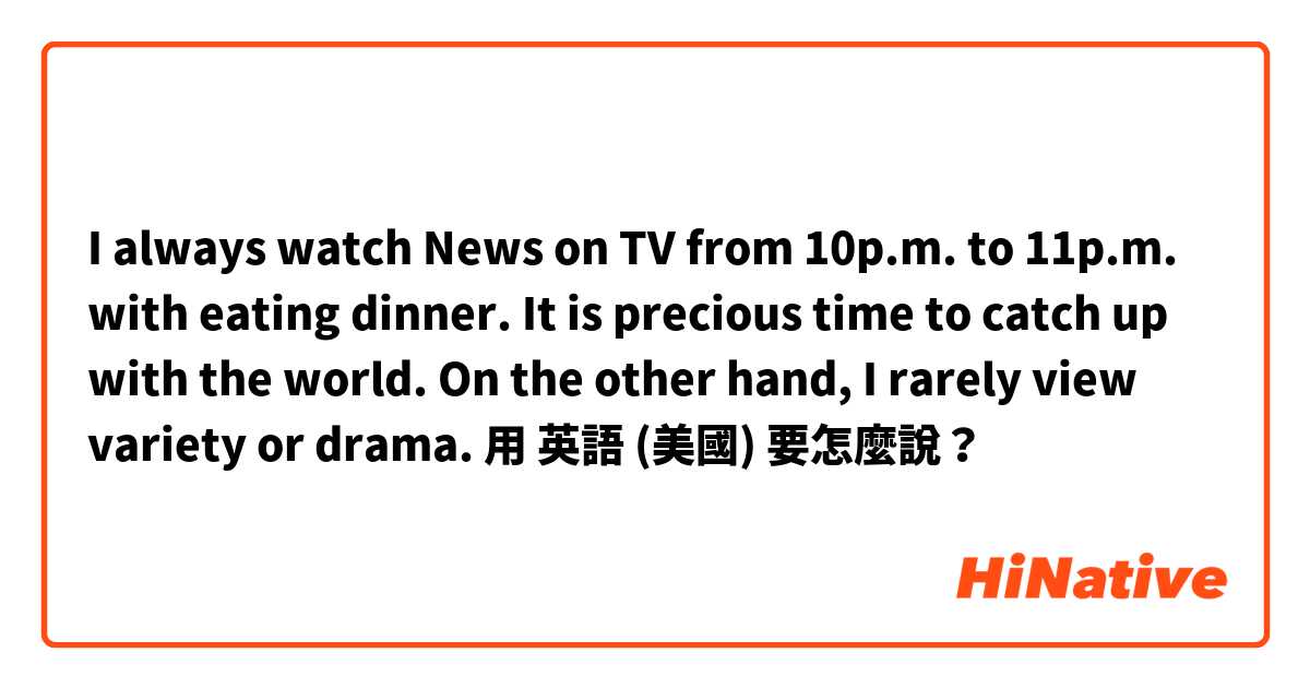 I always watch News on TV from 10p.m. to 11p.m. with eating dinner. It is precious time to catch up with the world. On the other hand, I rarely view variety or drama. 用 英語 (美國) 要怎麼說？