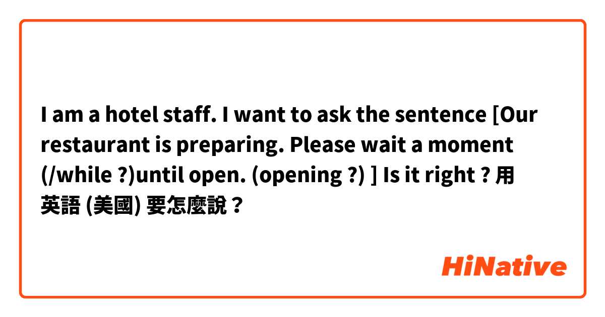 I am  a  hotel staff. I want  to ask the  sentence [Our restaurant is  preparing. Please  wait a moment (/while ?)until open. (opening ?)  ]
Is it  right ?用 英語 (美國) 要怎麼說？