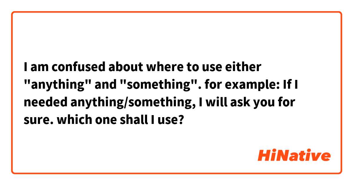 I am confused about where to use either "anything" and "something". for example: If I needed anything/something, I will ask you for sure.
which one shall I use?