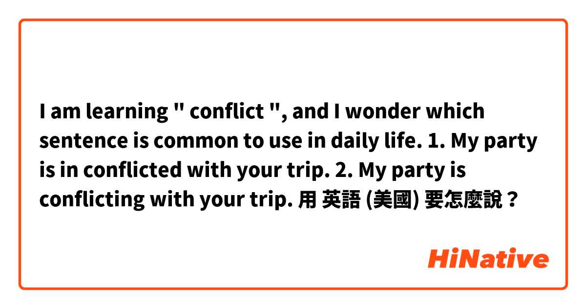 I am learning " conflict ", and I wonder which sentence is common to use in daily life. 
1. My party is in conflicted with your trip.
2. My party is conflicting with your trip.用 英語 (美國) 要怎麼說？