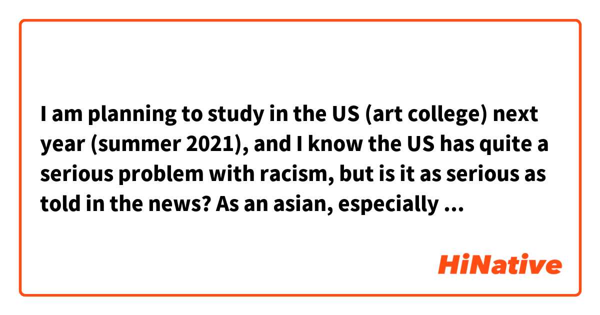 I am planning to study in the US (art college) next year (summer 2021), and I know the US has quite a serious problem with racism, but is it as serious as told in the news? As an asian, especially the current coronavirus spread I know many people hate asians and even physically attack asians. How is it like in the US to be an asian?