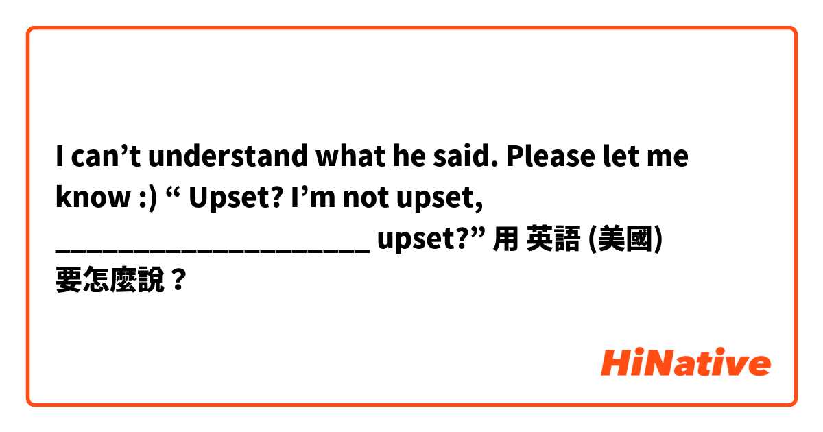  I can’t understand what he said. Please let me know :) “ Upset? I’m not upset, ____________________ upset?”用 英語 (美國) 要怎麼說？