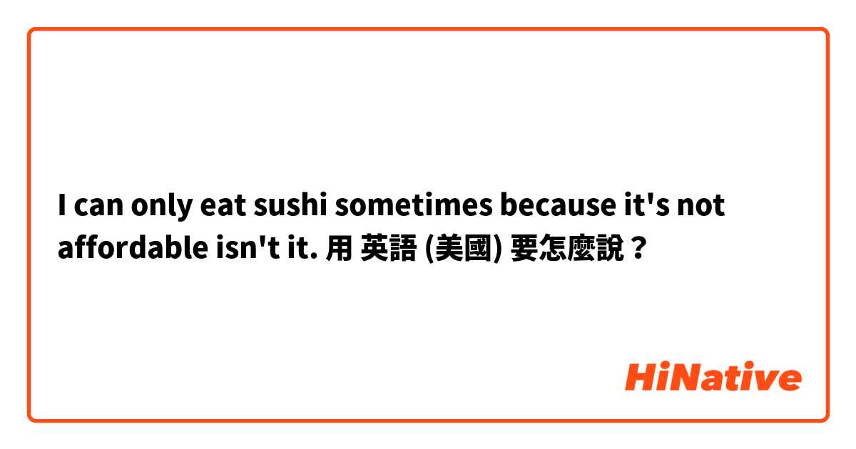 I can only eat sushi sometimes because it's not affordable isn't it.用 英語 (美國) 要怎麼說？