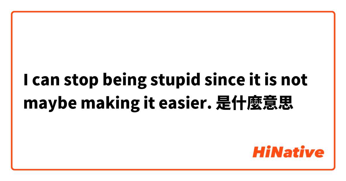 I can stop being stupid since it is not maybe making it easier. 是什麼意思