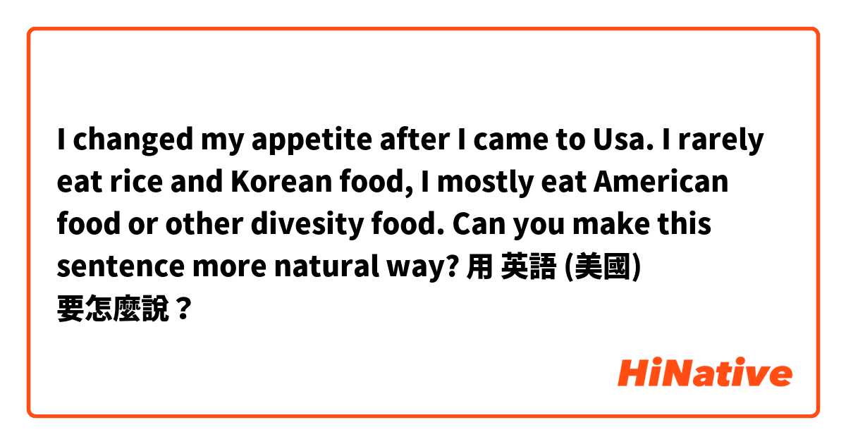 I changed my appetite after I came to Usa. I rarely eat rice and Korean food, I mostly eat American food or other divesity food. Can you make this sentence more natural way?用 英語 (美國) 要怎麼說？