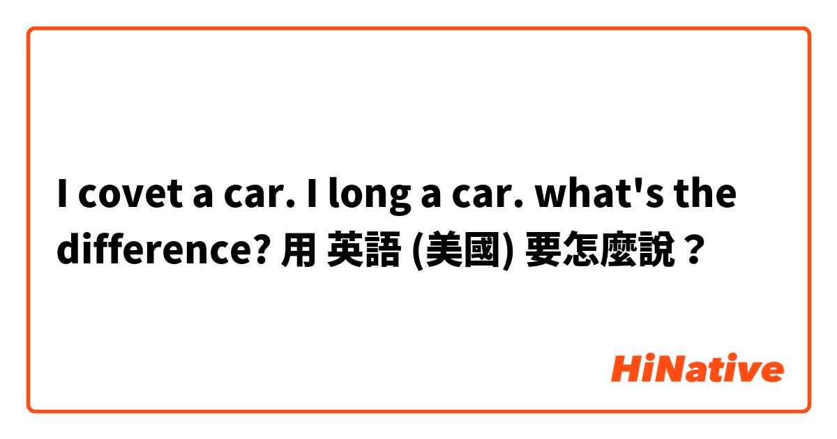I covet a car. I long a car. what's the difference?用 英語 (美國) 要怎麼說？