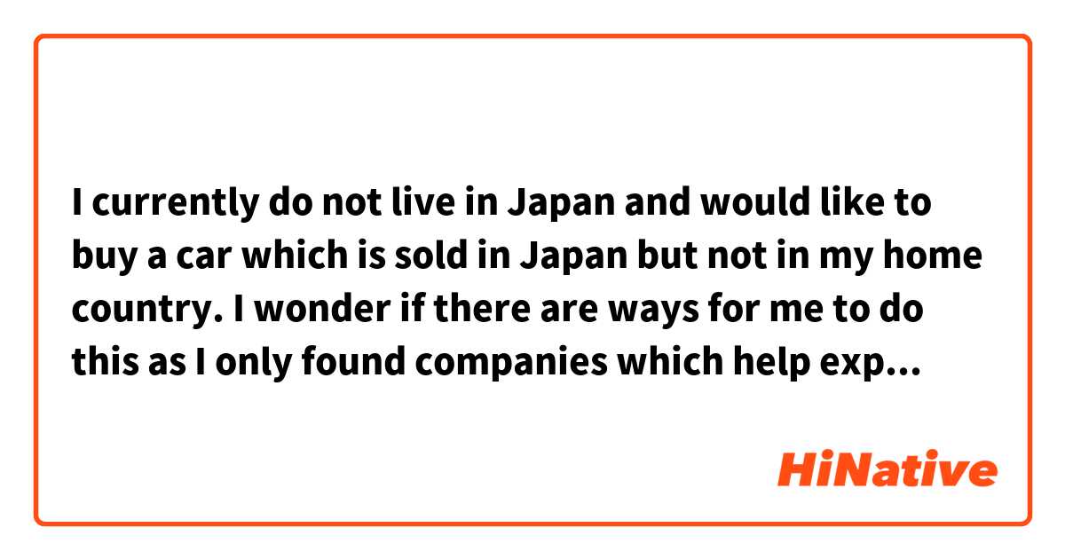 I currently do not live in Japan and would like to buy a car which is sold in Japan but not in my home country. I wonder if there are ways for me to do this as I only found companies which help export used cars but not new cars.