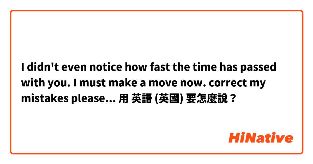 I didn't even notice how fast the time has passed with you. I must make a move now. 
correct my mistakes please... 用 英語 (英國) 要怎麼說？
