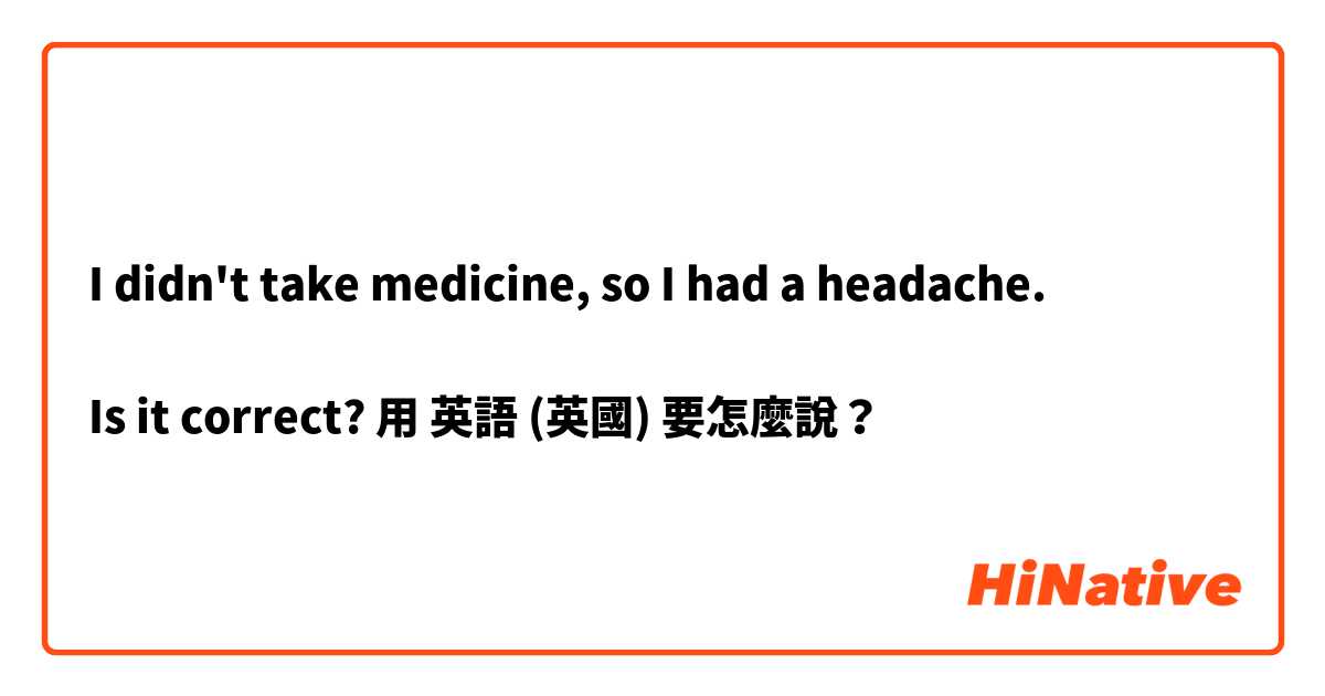 
I didn't take medicine, so I had a headache.

Is it correct?

用 英語 (英國) 要怎麼說？