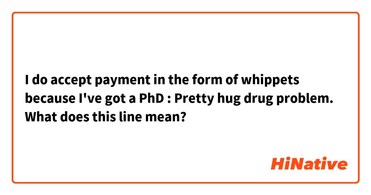 I do accept payment in the form of whippets because I've got a PhD : Pretty hug drug problem.

What does this line mean?