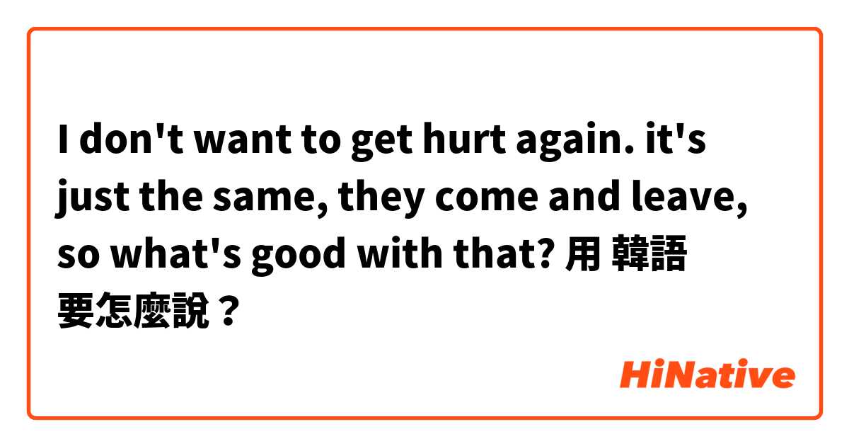  I don't want to get hurt again. it's just the same,  they come and leave, so what's good with that? 用 韓語 要怎麼說？