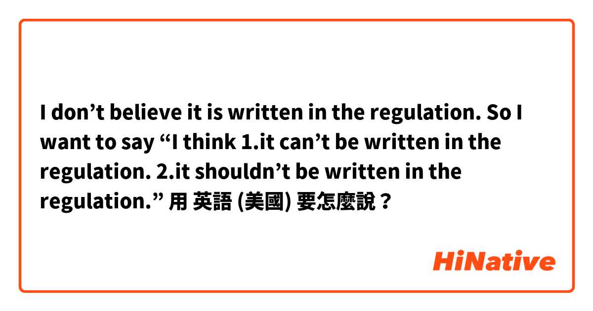 I don’t believe it is written in the regulation. 
So I want to say “I  think
1.it can’t be written in the regulation.
2.it shouldn’t  be written in the regulation.”用 英語 (美國) 要怎麼說？