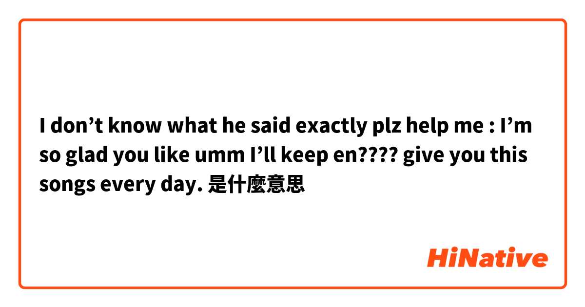 I don’t know what he said exactly plz help me : I’m so glad you like umm I’ll keep en???? give you this songs every day.是什麼意思