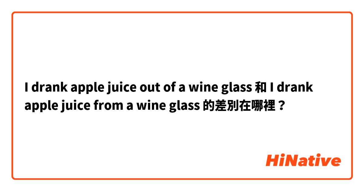  I drank apple juice out of a wine glass 和  I drank apple juice from a wine glass 的差別在哪裡？