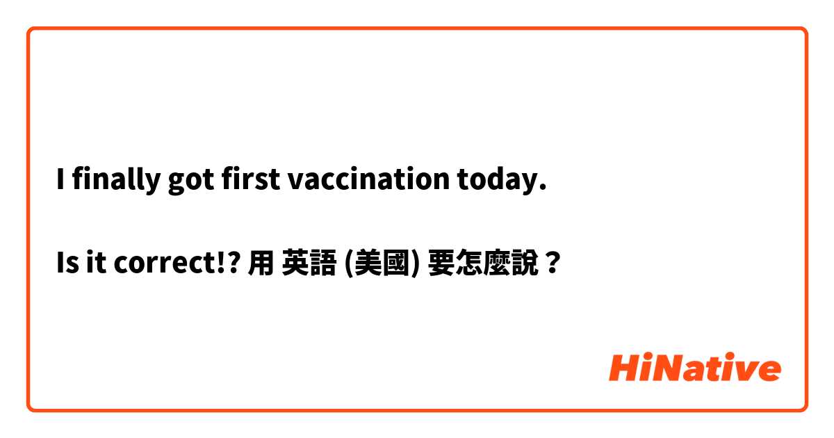 I finally got first vaccination today.

Is it correct!?用 英語 (美國) 要怎麼說？