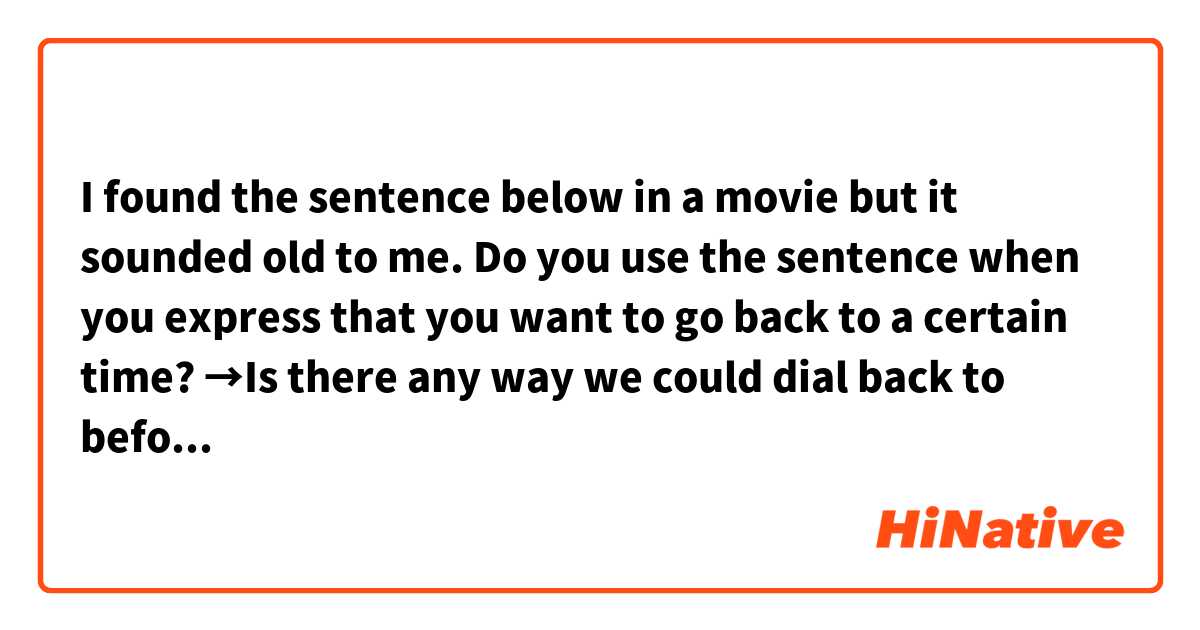 I found the sentence below in a movie but it sounded old to me.
Do you use the sentence when you express that you want to go back to a certain time?

→Is there any way we could dial back to before, when we …?