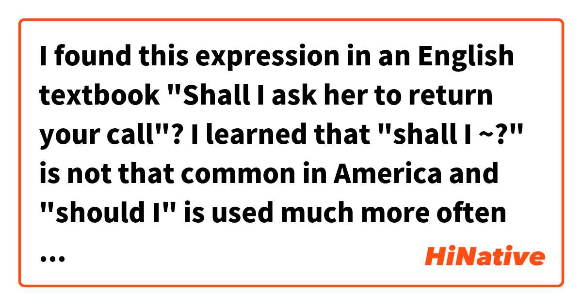 I found this expression in an English textbook "Shall I ask her to return your call"? I learned that "shall I ~?" is not that common in America and "should I" is used much more often in America . 
Do you agree wth the information? Thank you. 