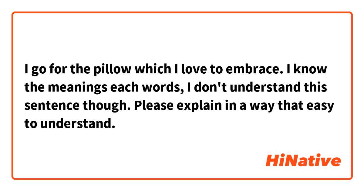 I go for the pillow which I love to embrace.

I know the meanings each words, I don't understand this sentence though.

Please explain in a way that easy to understand.