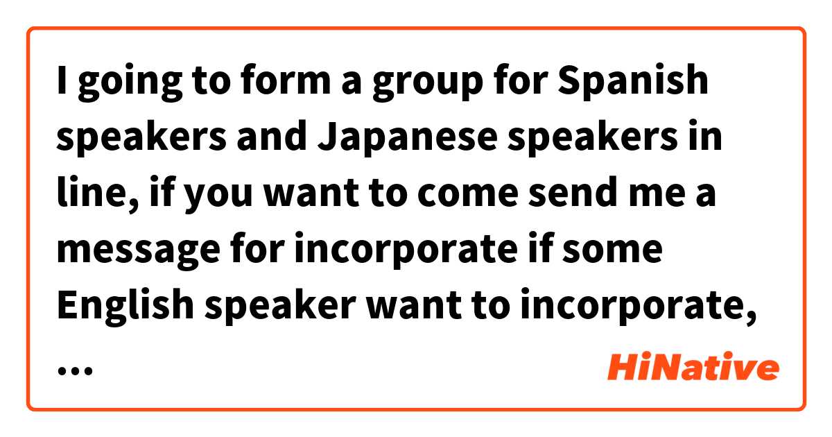 I going to form a group for Spanish speakers and Japanese speakers in line, if you want to come send me a message for incorporate
if some English speaker want to incorporate, send me a message too.